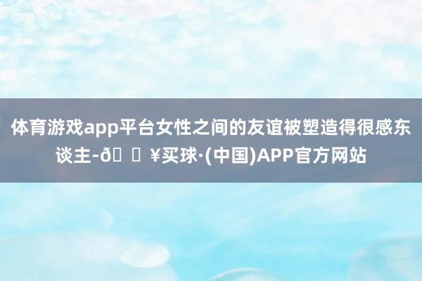 体育游戏app平台女性之间的友谊被塑造得很感东谈主-🔥买球·(中国)APP官方网站