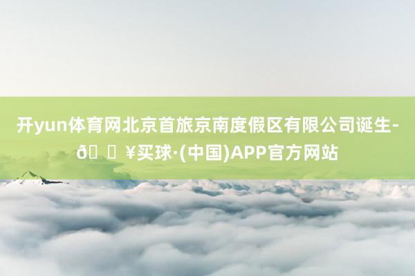 开yun体育网北京首旅京南度假区有限公司诞生-🔥买球·(中国)APP官方网站