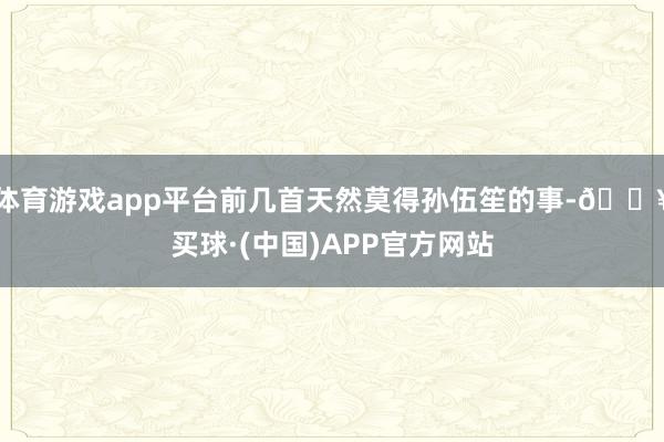 体育游戏app平台前几首天然莫得孙伍笙的事-🔥买球·(中国)APP官方网站
