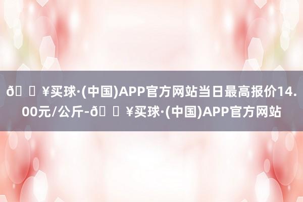 🔥买球·(中国)APP官方网站当日最高报价14.00元/公斤-🔥买球·(中国)APP官方网站