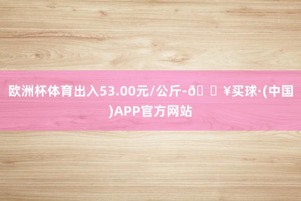 欧洲杯体育出入53.00元/公斤-🔥买球·(中国)APP官方网站