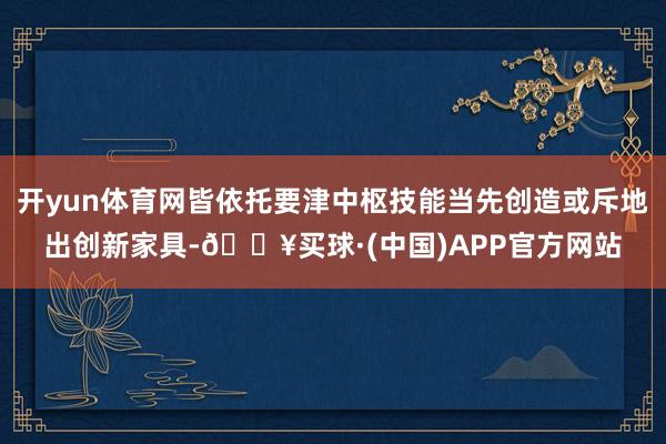 开yun体育网皆依托要津中枢技能当先创造或斥地出创新家具-🔥买球·(中国)APP官方网站