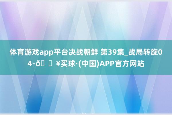体育游戏app平台决战朝鲜 第39集_战局转旋04-🔥买球·(中国)APP官方网站