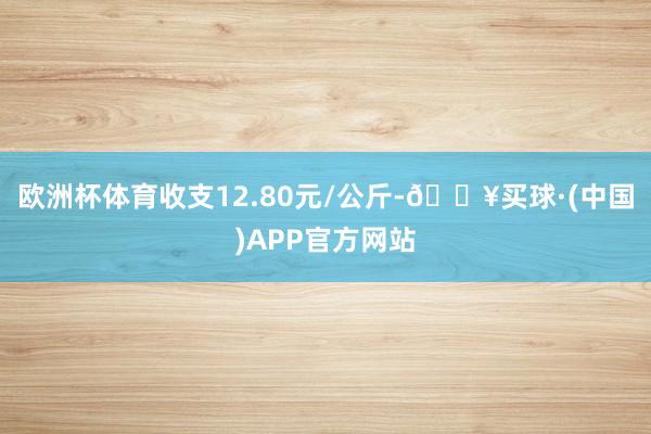 欧洲杯体育收支12.80元/公斤-🔥买球·(中国)APP官方网站