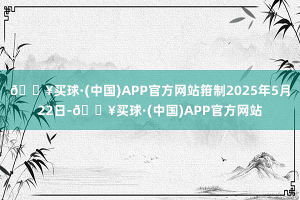 🔥买球·(中国)APP官方网站箝制2025年5月22日-🔥买球·(中国)APP官方网站
