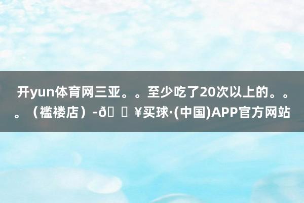 开yun体育网三亚。。至少吃了20次以上的。。。（褴褛店）-🔥买球·(中国)APP官方网站