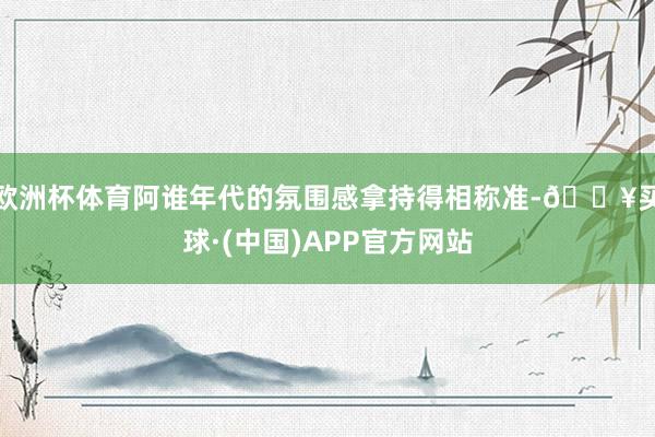 欧洲杯体育阿谁年代的氛围感拿持得相称准-🔥买球·(中国)APP官方网站