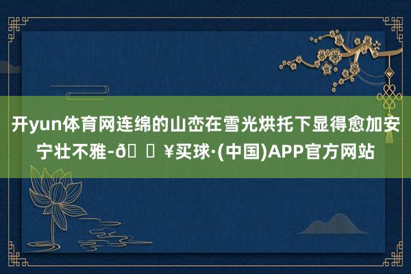 开yun体育网连绵的山峦在雪光烘托下显得愈加安宁壮不雅-🔥买球·(中国)APP官方网站