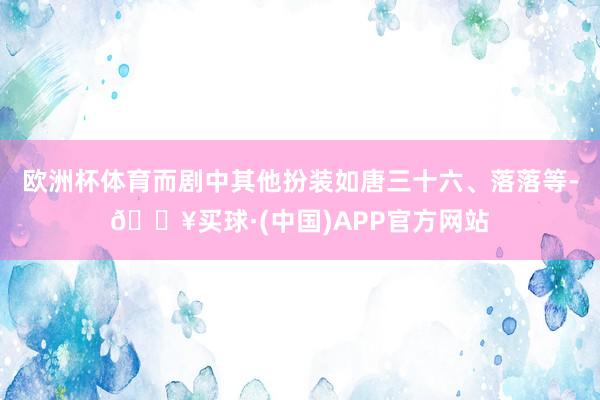 欧洲杯体育而剧中其他扮装如唐三十六、落落等-🔥买球·(中国)APP官方网站