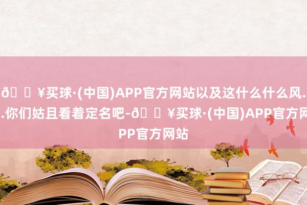 🔥买球·(中国)APP官方网站以及这什么什么风......你们姑且看着定名吧-🔥买球·(中国)APP官方网站