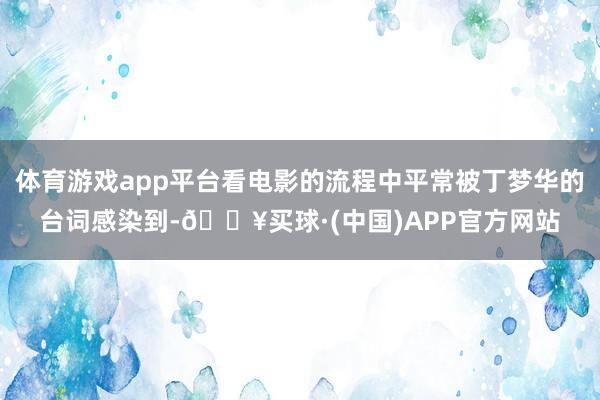 体育游戏app平台看电影的流程中平常被丁梦华的台词感染到-🔥买球·(中国)APP官方网站