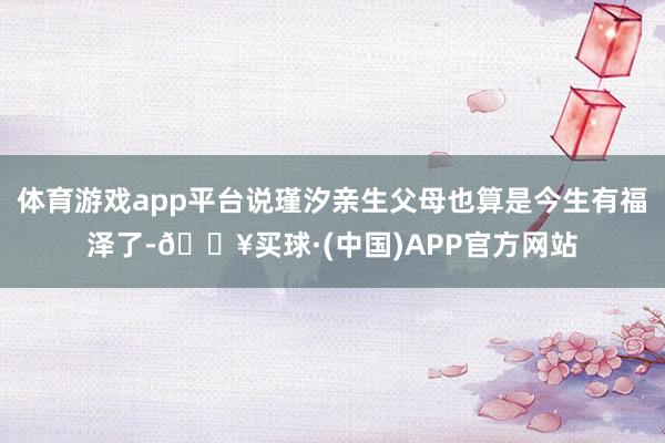 体育游戏app平台说瑾汐亲生父母也算是今生有福泽了-🔥买球·(中国)APP官方网站