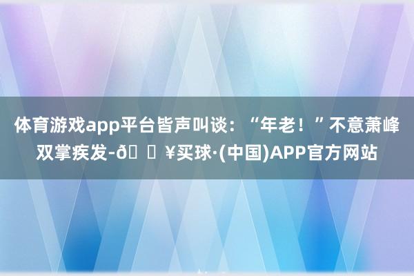 体育游戏app平台皆声叫谈：“年老！”不意萧峰双掌疾发-🔥买球·(中国)APP官方网站