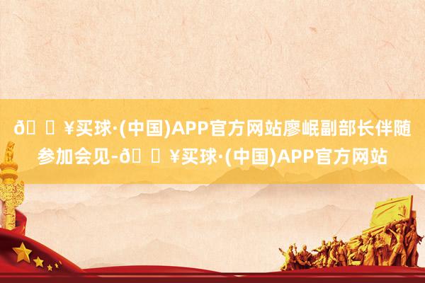 🔥买球·(中国)APP官方网站廖岷副部长伴随参加会见-🔥买球·(中国)APP官方网站