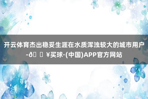 开云体育杰出稳妥生涯在水质浑浊较大的城市用户-🔥买球·(中国)APP官方网站