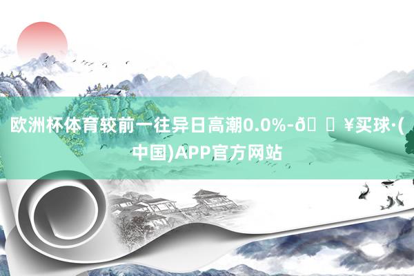 欧洲杯体育较前一往异日高潮0.0%-🔥买球·(中国)APP官方网站