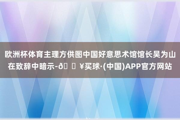 欧洲杯体育主理方供图中国好意思术馆馆长吴为山在致辞中暗示-🔥买球·(中国)APP官方网站