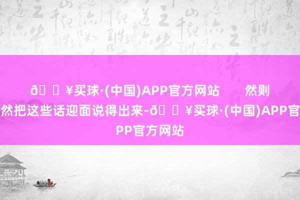 🔥买球·(中国)APP官方网站       然则房琪尽然把这些话迎面说得出来-🔥买球·(中国)APP官方网站