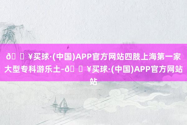 🔥买球·(中国)APP官方网站四肢上海第一家大型专科游乐土-🔥买球·(中国)APP官方网站