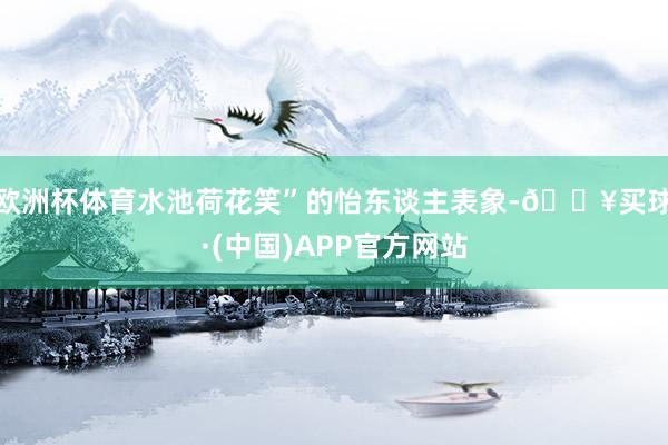 欧洲杯体育水池荷花笑”的怡东谈主表象-🔥买球·(中国)APP官方网站