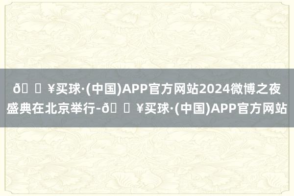 🔥买球·(中国)APP官方网站2024微博之夜盛典在北京举行-🔥买球·(中国)APP官方网站