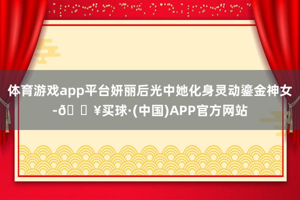 体育游戏app平台妍丽后光中她化身灵动鎏金神女-🔥买球·(中国)APP官方网站