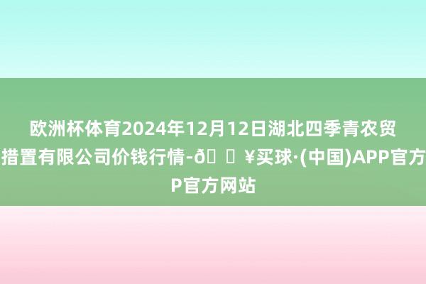 欧洲杯体育2024年12月12日湖北四季青农贸商场措置有限公司价钱行情-🔥买球·(中国)APP官方网站