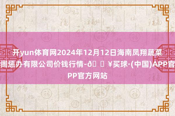 开yun体育网2024年12月12日海南凤翔蔬菜批发阛阓惩办有限公司价钱行情-🔥买球·(中国)APP官方网站