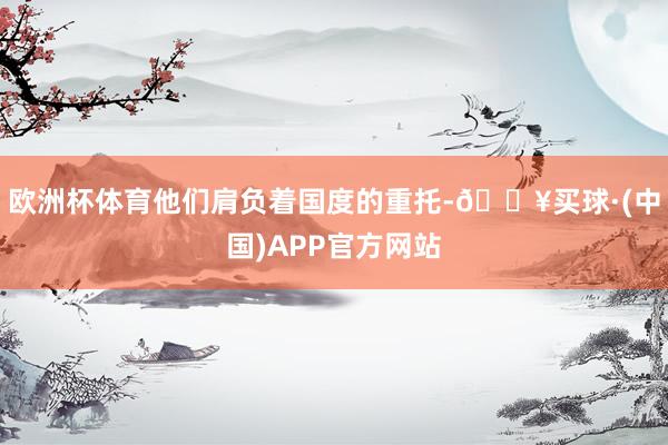 欧洲杯体育他们肩负着国度的重托-🔥买球·(中国)APP官方网站