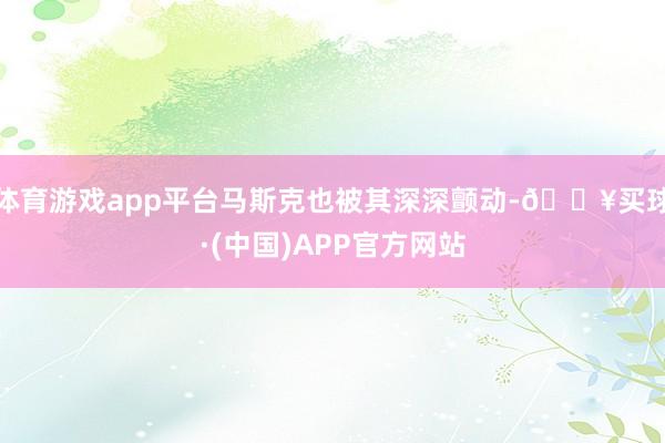 体育游戏app平台马斯克也被其深深颤动-🔥买球·(中国)APP官方网站