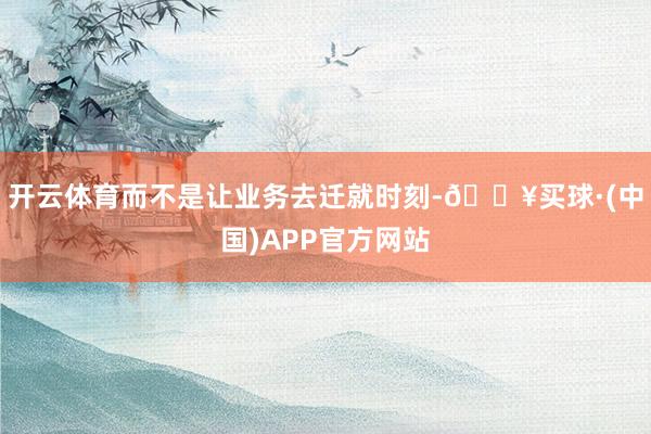 开云体育而不是让业务去迁就时刻-🔥买球·(中国)APP官方网站