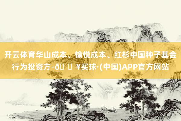 开云体育华山成本、愉悦成本、红杉中国种子基金行为投资方-🔥买球·(中国)APP官方网站