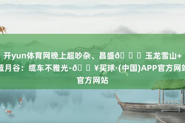 开yun体育网晚上超吵杂、昌盛📍玉龙雪山+蓝月谷:缆车不雅光-🔥买球·(中国)APP官方网站