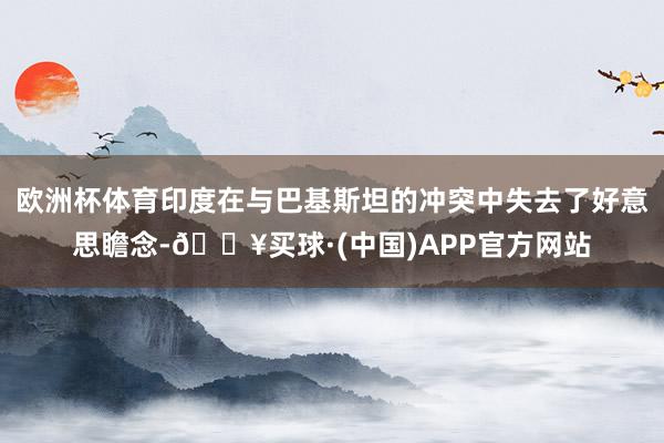 欧洲杯体育印度在与巴基斯坦的冲突中失去了好意思瞻念-🔥买球·(中国)APP官方网站