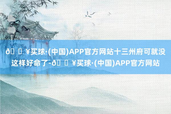 🔥买球·(中国)APP官方网站十三州府可就没这样好命了-🔥买球·(中国)APP官方网站
