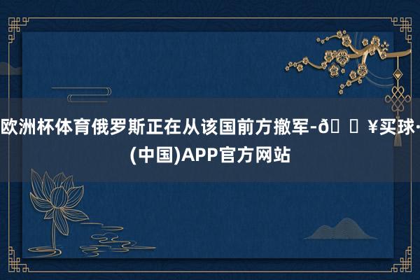 欧洲杯体育俄罗斯正在从该国前方撤军-🔥买球·(中国)APP官方网站