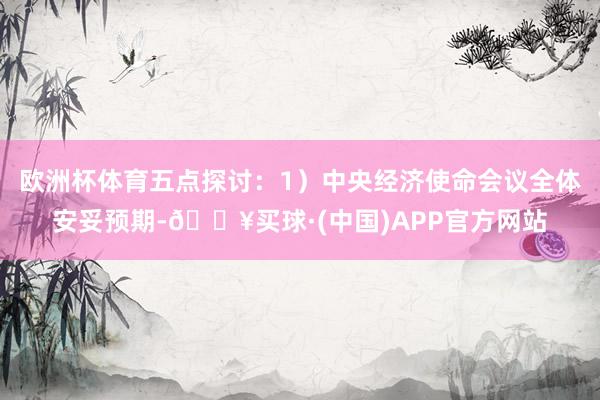 欧洲杯体育五点探讨：1）中央经济使命会议全体安妥预期-🔥买球·(中国)APP官方网站