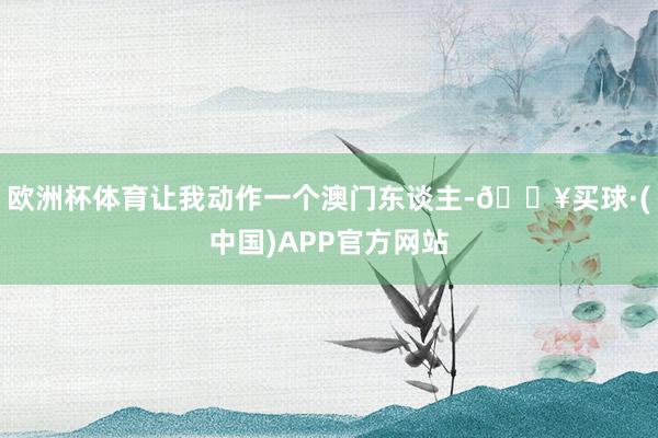 欧洲杯体育让我动作一个澳门东谈主-🔥买球·(中国)APP官方网站