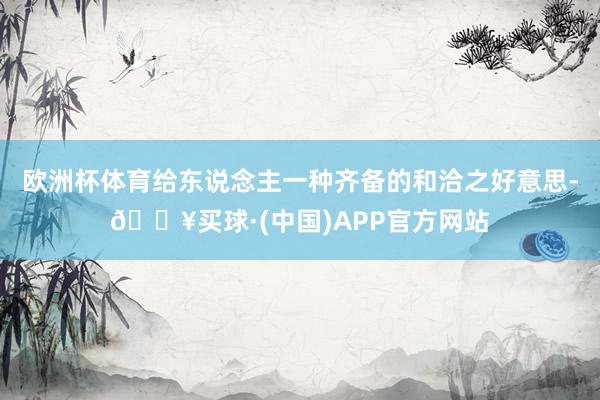 欧洲杯体育给东说念主一种齐备的和洽之好意思-🔥买球·(中国)APP官方网站