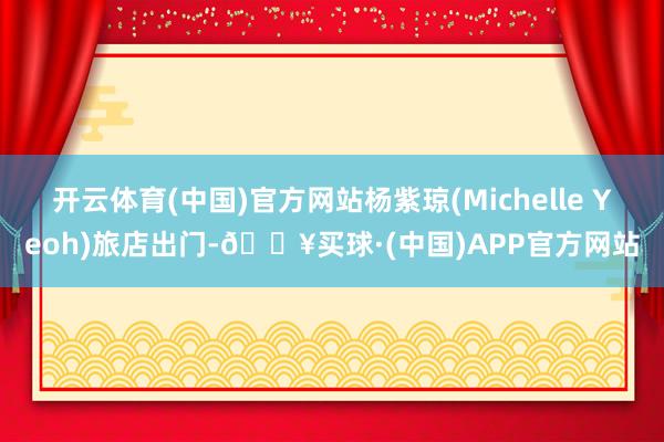 开云体育(中国)官方网站杨紫琼(Michelle Yeoh)旅店出门-🔥买球·(中国)APP官方网站