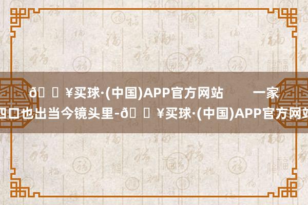 🔥买球·(中国)APP官方网站        一家四口也出当今镜头里-🔥买球·(中国)APP官方网站