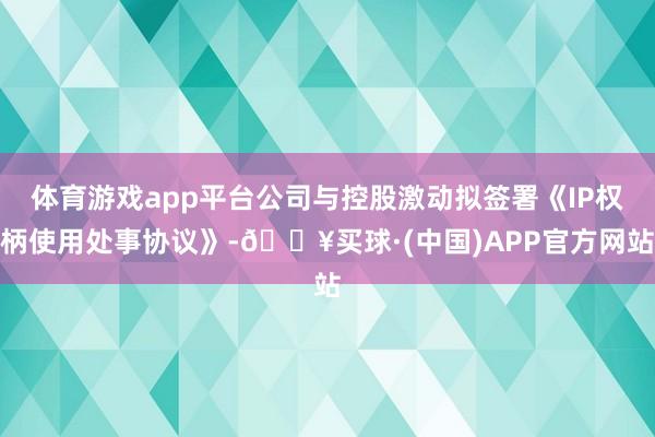 体育游戏app平台公司与控股激动拟签署《IP权柄使用处事协议》-🔥买球·(中国)APP官方网站