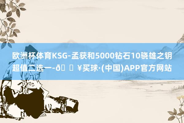 欧洲杯体育KSG-孟获和5000钻石10骁雄之钥超值二选一-🔥买球·(中国)APP官方网站