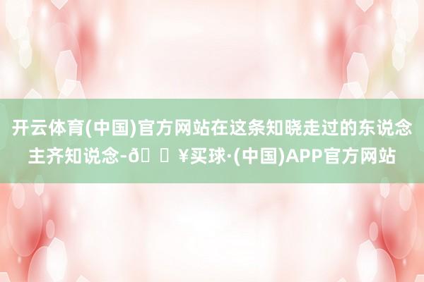 开云体育(中国)官方网站在这条知晓走过的东说念主齐知说念-🔥买球·(中国)APP官方网站