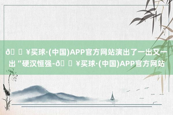 🔥买球·(中国)APP官方网站演出了一出又一出“硬汉恒强-🔥买球·(中国)APP官方网站