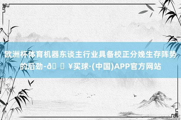 欧洲杯体育机器东谈主行业具备校正分娩生存阵势的后劲-🔥买球·(中国)APP官方网站