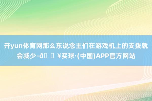 开yun体育网那么东说念主们在游戏机上的支拨就会减少-🔥买球·(中国)APP官方网站