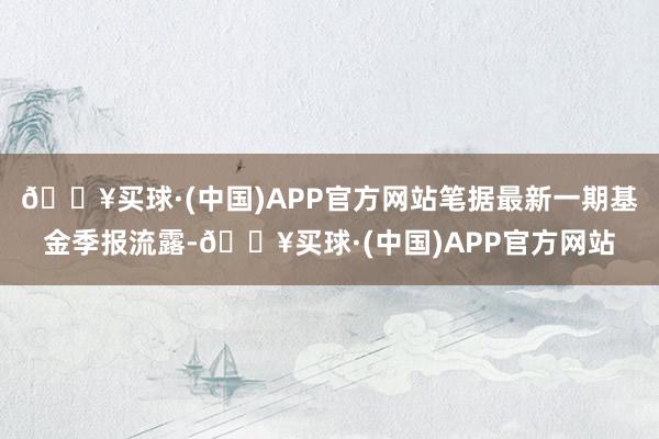 🔥买球·(中国)APP官方网站笔据最新一期基金季报流露-🔥买球·(中国)APP官方网站