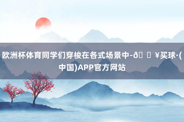 欧洲杯体育同学们穿梭在各式场景中-🔥买球·(中国)APP官方网站
