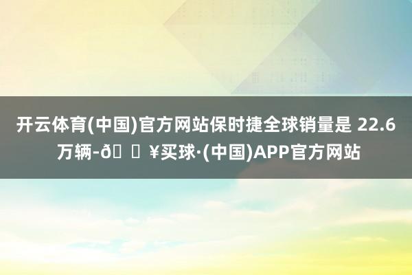 开云体育(中国)官方网站保时捷全球销量是 22.6 万辆-🔥买球·(中国)APP官方网站